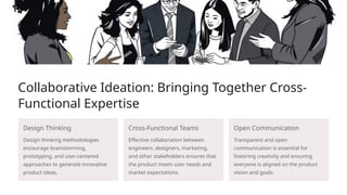 Collaborative Ideation: Bringing Together Cross-
Functional Expertise
Design Thinking
Design thinking methodologies
encourage brainstorming,
prototyping, and user-centered
approaches to generate innovative
product ideas.
Cross-Functional Teams
Effective collaboration between
engineers, designers, marketing,
and other stakeholders ensures that
the product meets user needs and
market expectations.
Open Communication
Transparent and open
communication is essential for
fostering creativity and ensuring
everyone is aligned on the product
vision and goals.
 