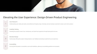 Elevating the User Experience: Design-Driven Product Engineering
User Research
Understanding user needs, pain points, and preferences through surveys, interviews, and user testing is essential to create a user-centric product.
Usability Testing
Evaluating the product's ease of use, intuitiveness, and overall user experience through testing with real users.
Iterative Design
Continuously refining the product's design based on user feedback and testing to optimize the user experience.
Accessibility
Ensuring that the product is accessible to users with disabilities, adhering to accessibility guidelines and standards.
 