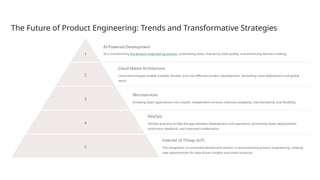 The Future of Product Engineering: Trends and Transformative Strategies
1
AI-Powered Development
AI is transforming the product engineering process, automating tasks, improving code quality, and enhancing decision-making.
2
Cloud-Native Architecture
Cloud technologies enable scalable, flexible, and cost-effective product development, facilitating rapid deployment and global
reach.
3
Microservices
Breaking down applications into smaller, independent services improves scalability, maintainability, and flexibility.
4
DevOps
DevOps practices bridge the gap between development and operations, promoting faster deployments,
continuous feedback, and improved collaboration.
5
Internet of Things (IoT)
The integration of connected devices and sensors is revolutionizing product engineering, creating
new opportunities for data-driven insights and smart products.
 
