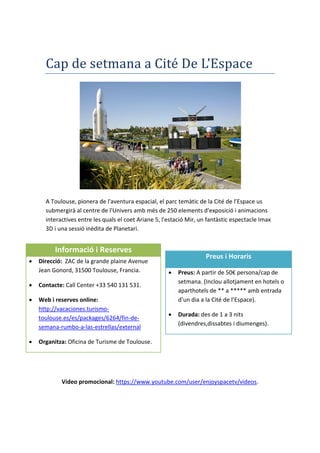 Cap de setmana a Cité De L’Espace
A Toulouse, pionera de l'aventura espacial, el parc temàtic de la Cité de l’Espace us
submergirà al centre de l'Univers amb més de 250 elements d'exposició i animacions
interactives entre les quals el coet Ariane 5, l'estació Mir, un fantàstic espectacle Imax
3D i una sessió inèdita de Planetari.
Vídeo promocional: https://www.youtube.com/user/enjoyspacetv/videos.
Informació i Reserves
 Direcció: ZAC de la grande plaine Avenue
Jean Gonord, 31500 Toulouse, Francia.
 Contacte: Call Center +33 540 131 531.
 Web i reserves online:
http://vacaciones.turismo-
toulouse.es/es/packages/6264/fin-de-
semana-rumbo-a-las-estrellas/external
 Organitza: Oficina de Turisme de Toulouse.
Preus i Horaris
 Preus: A partir de 50€ persona/cap de
setmana. (Inclou allotjament en hotels o
aparthotels de ** a ***** amb entrada
d’un dia a la Cité de l’Espace).
 Durada: des de 1 a 3 nits
(divendres,dissabtes i diumenges).
 