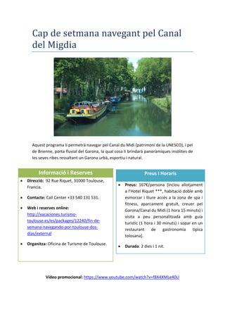 Cap de setmana navegant pel Canal
del Migdia
Aquest programa li permetrà navegar pel Canal du Midi (patrimoni de la UNESCO), i pel
de Brienne, porta fluvial del Garona, la qual cosa li brindarà panoràmiques insòlites de
les seves ribes ressaltant un Garona urbà, esportiu i natural.
Vídeo promocional: https://www.youtube.com/watch?v=fBX4XMLe40U
Informació i Reserves
 Direcció: 92 Rue Riquet, 31000 Toulouse,
Francia.
 Contacte: Call Center +33 540 131 531.
 Web i reserves online:
http://vacaciones.turismo-
toulouse.es/es/packages/12240/fin-de-
semana-navegando-por-toulouse-dos-
dias/external
 Organitza: Oficina de Turisme de Toulouse.
Preus i Horaris
 Preus: 167€/persona [Inclou allotjament
a l’Hotel Riquet ***, habitació doble amb
esmorzar i lliure accés a la zona de spa i
fitness, aparcament gratuït, creuer pel
Garona/Canal du Midi (1 hora 15 minuts) i
visita a peu personalitzada amb guia
turístic (1 hora i 30 minuts) i sopar en un
restaurant de gastronomia típica
tolosana].
 Durada: 2 dies i 1 nit.
 