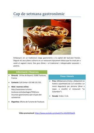 Cap de setmana gastronòmic
Embarqui's en un tradicional viatge gastronòmic a la capital del Sud-oest francès.
Degusti els seus plaers culinaris en un restaurant típicament tolosà que ha creat per a
vostè el següent menú: foie gras d'ànec + el tradicional i indispensable cassoulet +
postres.
Vídeo promocional: https://www.youtube.com/watch?v=vRvASD2GpHA
Informació i Reserves
 Direcció: 14 Rue de Bayard, 31000 Toulouse,
Francia
 Contacte: Call Center +33 540 131 531.
 Web i reserves online:
http://vacaciones.turismo-
toulouse.es/es/packages/7456/una-
incursion-gastronomica-por-el-pais-del-
ca/external
 Organitza: Oficina de Turisme de Toulouse.
Preus i Horaris
 Preu: 64€/persona (Inclou: allotjament en
hotels o aparthotels de 2 a 5 estrelles i un
menú degustació per persona (dinar o
sopar, a escollir) al restaurant “Le
Colombier”)
 Durada: 2 dies i 1 nit.
 