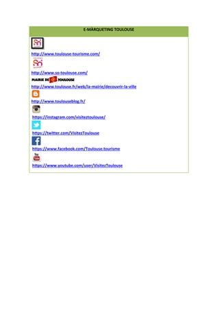 E-MÀRQUETING TOULOUSE
http://www.toulouse-tourisme.com/
http://www.so-toulouse.com/
http://www.toulouse.fr/web/la-mairie/decouvrir-la-ville
http://www.toulouseblog.fr/
https://instagram.com/visiteztoulouse/
https://twitter.com/VisitezToulouse
https://www.facebook.com/Toulouse.tourisme
https://www.youtube.com/user/VisitezToulouse
 