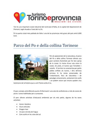 Torí és una important ciutat industrial del nord-oest d’Itàlia, és la capital del departament de
Piemont, regió situada a l’oest del riu Po.
És la quarta ciutat més poblada de Itàlia i una de les provincies més grans del país amb 6.830
km2.
Parco del Po e della collina Torinese
Per als apassionats de la naturalesa, el parco
del Po e della collina Torinese ofereix una
gran varietat d’activitats per fer ben aprop
de la ciutat. Es tracta d’una ruta entre la
ciutat, els prats, el turons que l’envolten i
castells. El territori es caracteritza per petits
pobles enfilats als turons, i dins del’àrea
torinesa hi ha zones preservades de
l’urbanització, llocs de naturalesa i de
paisatges emocionants, avistament de ocells
i on podem veure que encara queden vius
testimonis de la història que a unit l’home amb el riu.
El parc compta amb diferents punts d’informació i una sala de conferències a més de zones de
picnic i zones habilitades per a caravanes.
El parc ofereix activitats d’educació ambiental per als més petits, algunes de les seves
activitats:
 Home i biosfera
 Viure amb ales
 Dragon river
 Un parc vist des de l’aigua
 Com ocells en les rutes del cel
 