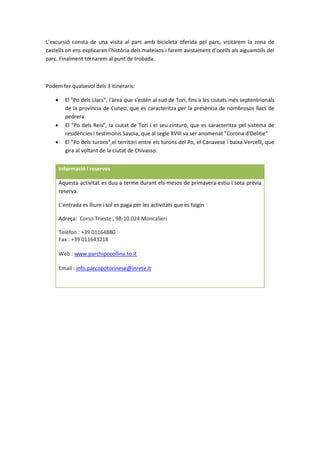 L’excursió consta de una visita al parc amb bicicleta oferida pel parc, visitarem la zona de
castells on ens explicaran l’història dels mateixos i farem avistament d’ocells als aiguamolls del
parc. Finalment tornarem al punt de trobada.
Podem fer qualsevol dels 3 itineraris:
 El "Po dels Llacs", l'àrea que s'estén al sud de Torí, fins a les ciutats més septentrionals
de la província de Cuneo, que es caracteritza per la presència de nombrosos llacs de
pedrera
 El "Po dels Reis", la ciutat de Torí i el seu cinturó, que es caracteritza pel sistema de
residències i testimonis Savoia, que al segle XVIII va ser anomenat "Corona d'Delitie"
 El "Po dels turons",el territori entre els turons del Po, el Canavese i baixa Vercelli, que
gira al voltant de la ciutat de Chivasso.
Informació i reserves
Aquesta activitat es duu a terme durant els mesos de primavera-estiu i sota prèvia
reserva.
L’entrada es lliure i sol es paga per les activitats que es faigin
Adreça: Corso Trieste , 98-10.024 Moncalieri
Telèfon : +39 01164880
Fax : +39 011643218
Web : www.parchipocollina.to.it
Email : info.parcopotorinese@inrete.it
 