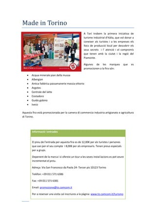 Made in Torino
A Torí trobem la primera iniciativa de
turisme industrial d’Itàlia, que vol donar a
coneixer als turistes i a les empreses els
llocs de producció local per descobrir els
seus secrets i l’ atenció i el comprom s
que tenen amb la ciutat i la regió del
Piamonte.
Algunes de les marques que es
promocionen a la fira són:
 Acqua minerale pian della mussa
 Albergian
 Antica fabbrica passamanerie massia vittorio
 Argotec
 Centrale del latte
 Costadoro
 Guido gobino
 Iveco
Aquesta fira està promocionada per la camera di commercio industria artigianato e agricoltura
di Torino.
Informació i entrades
El preu de l’entrada per aquesta fira es de 12,00€ per als turistes i persones
que van per el seu compte i 8,00€ per als empresaris. Tenen preus especials
per a grups.
Depenent de la marca i si ofereix un tour a les seves instal.lacions es pot veure
incrementat el preu.
Adreça: Via San Francesco da Paola 24- Tercer pis 10123 Torino
Telèfon: +39 011 571 6386
Fax: +39 011 571 6381
Email: promozione@to.camcom.it
Per a reservar una visita cal inscriures a la pàgina: www.to.camcom.it/turismo
 
