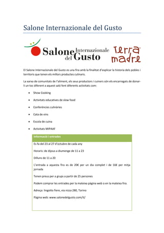 Salone Internazionale del Gusto
El Salone Internazionale del Gusto es una fira amb la finalitat d’explicar la historia dels pobles i
territoris que tenen els millors productes culinaris.
La xarxa de comunitats de l’aliment, els seus productors i cuiners són els encarregats de donar-
li un toc diferent a aquest saló fent diferents activitats com:
 Show Cooking
 Activitats educatives de slow food
 Conferències culinàries
 Cata de vins
 Escola de cuina
 Activitats MIPAAF
Informació i entrades
Es fa del 23 al 27 d’octubre de cada any
Horaris: de dijous a diumenge de 11 a 23
Dilluns de 11 a 20
L’entrada a aquesta fira es de 20€ per un dia complet i de 16€ per mitja
jornada
Tenen preus per a grups a partir de 25 persones
Podem comprar les entrades per la mateixa pàgina web o en la mateixa fira.
Adreça: lingotto fiere, via nizza 280, Torino
Pàgina web: www.salonedelgusto.com/it/
 