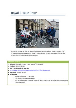 Royal E-Bike Tour
Descobreix la ciutat de Torí i les seves residències de la reialesa d’una manera diferent. Puja’t
en una bicicleta de pedaleig assistit i deixa’t emportar de la mà dels nostres guies oficials pels
carrers, places i racons més secrets de la ciutat.
Informació i reserves
 Direcció: Oficina de Turisme Piazza Castello/Via Garibaldi.
 Telèfon: +39 011 535181
 Per a més informació i reserves:
 http://www.turismotorino.org/prodotti/EN/ID135/royal_e-bike_tour
 Organitza: Turisme de Torí.
 Condicions:
 Reserva mínima per a 2 persones.
 Edat mínima recomanable 14 anys.
 Dins de tots els preus s’inclou el lloguer de la bicicleta, el casc, les proteccions, l’assegurança
i el/la guia oficial.
 