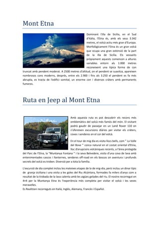 Mont Etna
Dominant l'illa de Sicília, en el Sud
d'Itàlia, l'Etna és, amb els seus 3.342
metres, el volcà actiu més gran d'Europa.
Morfològicament l'Etna és un gran volcà
que ocupa una gran extensió de la part
de la illa de Sicília. Els vessants
pròpiament aquests comencen a altures
variables entorn als 1.000 metres
reconeixent una típica forma de con
truncat amb pendent moderat. A 2500 metres d'altitud, on el pendent se suavitza, apareixen
nombrosos cons moderns, després, entre els 2.900 i fins als 3.250 el pendent es fa més
abrupta, es tracta de l'edifici somital, un enorme con i diversos cràters amb permanents
fumeres.
Ruta en Jeep al Mont Etna
Amb aquesta ruta es pot descobrir els recons més
emblemàtics del volcà més famós del món. El visitant
podrà gaudir de passejar en un Land Rover 110 on
s’ofereixen excursions diàries per visitar els cràters,
coves i senderes en el cor del volcà.
En el tour de mig dia es visita llocs bells, com ” La Valle
del Bove ” conca natural en el costat oriental d'Etna,
lloc d'erupcions volcàniques recents, a l'àrea protegida
del Parc de l'Etna, la “ untanya Fontana ” i la seva Belvedere, visita d'una cova de lava amb
entenimentades cascos i llanternes, senderes off-road en els boscos on aventura i profunds
secrets del volcà es troben. Diversió per a tota la família.
L'excursió de dia complet inclou les mateixes etapes de la de mig-dia, però inclou un dinar típic
de granja siciliana i una visita a les goles del Riu Alcántara, formades fa milers d'anys com a
resultat de la trobada de la lava calenta amb les aigües gelades del riu. El nostre recorregut en
4×4 per la Muntanya Etna és l'experiència més completa per visitar el volcà i les seves
meravelles.
Es Realitzen recorreguts en Italià, Inglés, Alemany, Francès i Español.
 