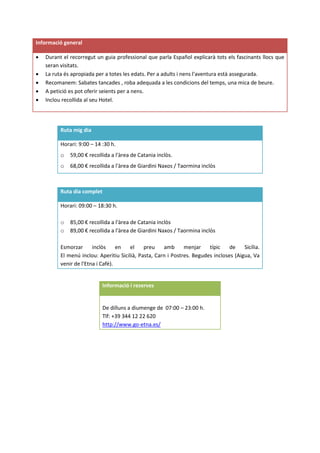 Informació general
 Durant el recorregut un guia professional que parla Español explicarà tots els fascinants llocs que
seran visitats.
 La ruta és apropiada per a totes les edats. Per a adults i nens l'aventura està assegurada.
 Recomanem: Sabates tancades , roba adequada a les condicions del temps, una mica de beure.
 A petició es pot oferir seients per a nens.
 Inclou recollida al seu Hotel.
Ruta mig dia
Horari: 9:00 – 14 :30 h.
o 59,00 € recollida a l'àrea de Catania inclòs.
o 68,00 € recollida a l'àrea de Giardini Naxos / Taormina inclòs
Ruta dia complet
Horari: 09:00 – 18:30 h.
o 85,00 € recollida a l'àrea de Catania inclòs
o 89,00 € recollida a l'àrea de Giardini Naxos / Taormina inclòs
Esmorzar inclòs en el preu amb menjar típic de Sicília.
El menú inclou: Aperitiu Sicilià, Pasta, Carn i Postres. Begudes incloses (Aigua, Va
venir de l'Etna i Cafè).
Informació i reserves
De dilluns a diumenge de 07:00 – 23:00 h.
Tlf: +39 344 12 22 620
http://www.go-etna.es/
 
