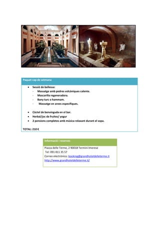 Informació i reserves
Piazza delle Terme, 2 90018 Termini Imerese
Tel: 091 811 35 57
Correo electrónico: booking@grandhoteldelleterme.it
http://www.grandhoteldelleterme.it/
Paquet cap de setmana
 Sessió de bellessa:
- Massatge amb pedres volcàniques calente.
- Mascarilla regeneradora.
- Bany turc o hammam.
- Massatge en arees especifiques.
 Còctel de benvinguda en el bar.
 Herbal/joc de fruites/ yogur
 2 pensions completes amb música relaxant durant el sopa.
TOTAL: 210 €
 