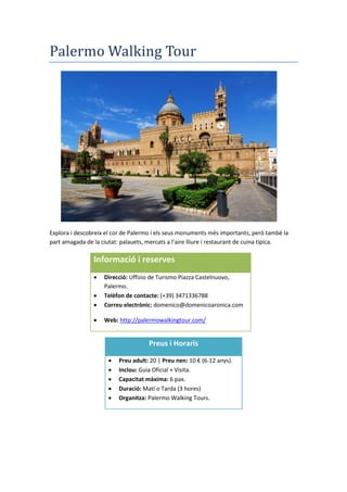Palermo Walking Tour
Explora i descobreix el cor de Palermo i els seus monuments més importants, però també la
part amagada de la ciutat: palauets, mercats a l’aire lliure i restaurant de cuina t pica.
Informació i reserves
 Direcció: Uffizio de Turismo Piazza Castelnuovo,
Palermo.
 Telèfon de contacte: (+39) 3471336788
 Correu electrònic: domenico@domenicoaronica.com
 Web: http://palermowalkingtour.com/
Preus i Horaris
 Preu adult: 20 | Preu nen: 10 € (6-12 anys).
 Inclou: Guia Oficial + Visita.
 Capacitat màxima: 6 pax.
 Duració: Matí o Tarda (3 hores)
 Organitza: Palermo Walking Tours.
 