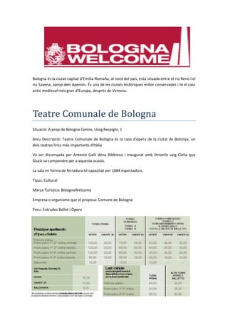 Bologna és la ciutat-capital d’Emilia-Romaña, al nord del país, està situada entre el riu Reno i el
riu Savena, aprop dels Apenins. És una de les ciutats històriques millor conservades i té el casc
antic medieval més gran d’Europa, desprès de Venecia.
Teatre Comunale de Bologna
Situació: A prop de Bologna Centre, Llarg Respighi, 1
Breu Descripció: Teatre Comunale de Bologna és la casa d'òpera de la ciutat de Bolonya, un
dels teatres lírics més importants d'Itàlia
Va ser dissenyada per Antonio Galli dóna Bibbiena i inaugurat amb Iltrionfo vaig Clelia que
Gluck va compondre per a aquesta ocasió.
La sala en forma de ferradura té capacitat per 1084 espectadors.
Tipus: Cultural
Marca Turística: BolognaWelcome
Empresa o organisme que el proposa: Comune de Bologna
Preu: Entrades Ballet i Òpera
 