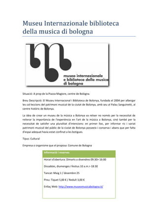 Museu Internazionale biblioteca
della musica di bologna
Situació: A prop de la Piazza Magiore, centre de Bologna.
Breu Descripció: El Museu Internacional i Biblioteca de Bolonya, fundada el 2004 per albergar
les col·leccions del patrimoni musical de la ciutat de Bolonya, amb seu al Palau Sanguinetti, al
centre històric de Bolonya.
La idea de crear un museu de la música a Bolonya va néixer no només per la necessitat de
reiterar la importància de l'experiència en l'art de la música a Bolonya, sinó també per la
necessitat de satisfer una pluralitat d'intencions: en primer lloc, per informar ric i variat
patrimoni musical del públic de la ciutat de Bolonya posseeix i conserva i abans que per falta
d'espai adequat havia estat confinat a les botigues.
Tipus: Cultural
Empresa o organisme que el proposa: Comune de Bologna
Informació i reserves
Horari d’obertura: Dimarts a divendres 09:30> 16:00
Dissabtes, diumenges i festius 10 a.m.> 18:30
Tancat: Maig 1 / desembre 25
Preu: Tiquet 5,00 € / Reduït 3,00 €
Enllaç Web: http://www.museomusicabologna.it/
 