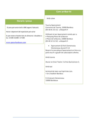 Com arribar-hi
Amb cotxe
Tourny Aparcament
Carrerons de Tourny, 33000 Bordeus
(05 56 81 32 11) - urbispark.fr
Utilitzant el xec Aparcament només per a:
• Pàrquing Place de la Bourse
2 Place de la Bourse, 33000 Bordeus
(05 40 12 11 52) - urbispark.fr
 Aparcament Q-Park Clemenceau
Clemenceau durant 9-13
Reservi la seva plaça d'aparcament en línia a q-
park.resa.fr o gaudir de subscriptors ofertes.
Amb tranvia
Aturar on Gran Teatre i la línia Quinconces C;
Amb taxi
terminal de taxis rue Esprit des Lois.
> En L'Auditori Bordeus
9-13 durant Clemenceau
33000 Bordeaux
Horaris i preus
El preu pot variar de 8 a 90€ segons l'ubicació.
Horari: depenent del espectacle pot variar
Es pot visitar el teatre tots els dimecres i dissabtes a
les: 14:30h 16:00h i 17:30h
www.opera-bordeaux.com
 