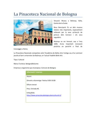 La Pinacoteca Nacional de Bologna
Situació: Museu a Bolonya, Itàlia,
Centre de la Ciutat.
Breu Descripció: És un dels museus
italians més importants, especialment
rellevant per la seva col·lecció de
pintura dels Carracci i els seus
seguidors.
Bolonya va ser bressol, cap a l'any
1600, d'una important renovació
pictòrica en paral·lel a l'èxit de
Caravaggio a Roma.
La Pinacoteca Nazionale comparteix amb l'Acadèmia de Belles Arts l'antiga seu d'un seminari
jesuïta al barri universitari de Bolonya, en l'actual Viadelle Belle Arti.
Tipus: Cultural
Marca Turística: BolognaWelcome
Empresa o organisme que el proposa: Comune de Bologna
Informació i reserves
Horari:
Dimarts a diumenge i festius 9:00-19:00
Dilluns tancat
Preu: Entrada 4€.
EnllaçWeb:
http://www.pinacotecabologna.beniculturali.it/
 