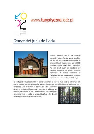 Cementiri jueu de Lodz
El Nou Cementiri jueu de Lodz, el major
cementiri jueu a Europa, va ser establert
en 1892 en BrackaStreet, amb l'entrada en
ZmiennaStreet, i conté més de 180.000
tombes i làpides, 65000 ohels i mausoleus.
Va ser creat quan els residents del
veïnatge proper es van negar a permetre
l'expansió de l'antic cementiri en
WesolaStreet, que es va establir en 1811 i
va servir a la comunitat durant 80 anys.
La destrucció del vell cementiri va començar durant el període nazi, però va sobreviure a la
guerra a pesar que es van prendre algunes làpides per ser utilitzat com a paviments per a
carreteres. Cap al final de la dècada de 1960, Zachodnia
carrer es va desenvolupar encara més, un procés que va
destruir per complet el Vell Cementiri Jueu. Avui una làpida
commemorativa es troba en una petita plaça a les 11 del
carrer Rybna marcant el mateix terreny.
 