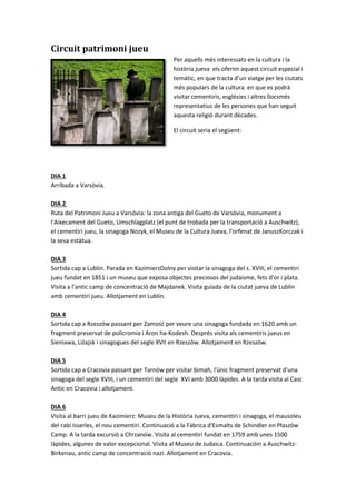 Circuit patrimoni jueu
Per aquells més interessats en la cultura i la
història jueva els oferim aquest circuit especial i
temàtic, en que tracta d’un viatge per les ciutats
més populars de la cultura en que es podrà
visitar cementiris, esglésies i altres llocsmés
representatius de les persones que han seguit
aquesta religió durant dècades.
El circuit seria el següent:
DIA 1
Arribada a Varsòvia.
DIA 2
Ruta del Patrimoni Jueu a Varsòvia: la zona antiga del Gueto de Varsòvia, monument a
l'Aixecament del Gueto, Umschlagplatz (el punt de trobada per la transportació a Auschwitz),
el cementiri jueu, la sinagoga Nozyk, el Museu de la Cultura Jueva, l'orfenat de JanuszKorczak i
la seva estàtua.
DIA 3
Sortida cap a Lublin. Parada en KazimierzDolny per visitar la sinagoga del s. XVIII, el cementiri
jueu fundat en 1851 i un museu que exposa objectes preciosos del judaisme, fets d'or i plata.
Visita a l'antic camp de concentració de Majdanek. Visita guiada de la ciutat jueva de Lublin
amb cementiri jueu. Allotjament en Lublin.
DIA 4
Sortida cap a Rzeszów passant per Zamość per veure una sinagoga fundada en 1620 amb un
fragment preservat de policromia i Aron ha-Kodesh. Després visita als cementiris jueus en
Sieniawa, Liżajsk i sinagogues del segle XVII en Rzeszów. Allotjament en Rzeszów.
DIA 5
Sortida cap a Cracovia passant per Tarnów per visitar bimah, l'únic fragment preservat d'una
sinagoga del segle XVIII, i un cementiri del segle XVI amb 3000 làpides. A la tarda visita al Casc
Antic en Cracovia i allotjament.
DIA 6
Visita al barri jueu de Kazimierz: Museu de la Història Jueva, cementiri i sinagoga, el mausoleu
del rabí Isserles, el nou cementiri. Continuació a la Fàbrica d'Esmalts de Schindler en Płaszów
Camp. A la tarda excursió a Chrzanów. Visita al cementiri fundat en 1759 amb unes 1500
làpides, algunes de valor excepcional. Visita al Museu de Judaica. Continuacóin a Auschwitz-
Birkenau, antic camp de concentració nazi. Allotjament en Cracovia.
 