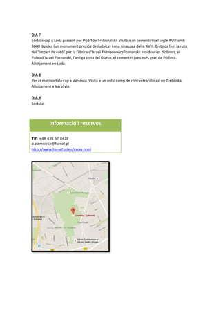 DIA 7
Sortida cap a Lodz passant per PiotrkówTrybunalski. Visita a un cementiri del segle XVIII amb
3000 làpides (un monument preciós de Judaica) i una sinagoga del s. XVIII. En Lodz fem la ruta
del "imperi de cotó" per la fàbrica d'Israel KalmanowiczPoznanski: residències d'obrers, el
Palau d'Israel Poznanski, l'antiga zona del Gueto, el cementiri jueu més gran de Polònia.
Allotjament en Lodz.
DIA 8
Per el matí sortida cap a Varsòvia. Visita a un antic camp de concentració nazi en Treblinka.
Allotjament a Varsòvia.
DIA 9
Sortida.
Informació i reserves
Tlf: +48 438 67 8428
b.ziemnicka@furnel.pl
http://www.furnel.pl/es/inicio.html
 