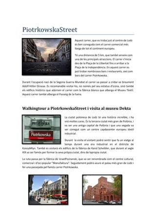 PiotrkowskaStreet
Aquest carrer, que es troba just al centre de Lodz
és ben coneguda com el carrer comercial més
llarga de tot el continent europeu.
Té una distancia de 5 km, que també serveix com
una de les principals atraccions. El carrer s’inicia
des de la Plaça de la Llibertat fins a arribar a la
Plaça de la Independència. En aquest carrer es
pot trobar nombrosos bars i restaurants, així com
bars del carrer Piotrkowska.
Durant l'ocupació nazi de la Segona Guerra Mundial el carrer va passar a cridar-se breument
Adolf-Hitler-Strasse. Es recomanable visitar-ho, no només pel seu estatus d'icona, sinó també
els edificis històrics que adornen el carrer com la fàbrica blanca que alberga el Museu Tèxtil.
Aquest carrer també alberga el Passeig de la Fama.
Walkingtour a PiotrkowskaStreet i visita al museu Dekta
La ciutat polonesa de Lodz té una història increïble, i ha
vist moltes cares. És la tercera ciutat més gran de Polònia, i
va ser una antiga capital de Polònia i que una vegada va
ser conegut com un centre capdavanter europeu tèxtil
industrial.
Durant la visita el visitant podrá sentir que fa un viatge al
temps durant una era industrial en el districte de
KsiezyMlyn. També es visitarà els edificis de la fàbrica de Karol Scheibler, que durant al segle
XIX va ser famós per formar la seva pròpia ciutat, dins de lapropia ciutat.
La ruta passa per la fàbrica de IzraelPoznanski, que va ser renombrada com el centre cultural,
comercial i d'oci popular "Manufaktura". Seguidament podrà veure el palau més gran de Lodz i
fer una passejada pel famós carrer Piotrkowska.
 