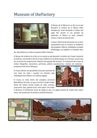 Museum of theFactory
El Museu de la fàbrica és un lloc on es pot
descobrir la història de la fàbrica tèxtil
fundada per Izrael Poznański a mitjans del
segle XIX. Durant el seu periode de
explendor la fàbrica va estar produint
metres i metres de tela de cotó.
L'imperi industrial de Poznanski era un barri
autosuficient que va incloure la residència
del propietari, fàbrica, treballadors complex
d'habitatges, una església i un hospital. Avui
dia, Manufaktura es troba en aquests edificis històrics.
El Museu de la fàbrica és el lloc on no només es pot descobrir la història de l'imperi industrial
de Polonia, sinó també la forma en que la fàbrica es va desenvolupar en el temps, la qual cosa
era la tècnica de producció de material més popular del moment. En l'exposició del museu es
troben fotografies, documents, pel·lícules, plànols arquitectònics, mostres de materials i
productes finals de les fàbriques.
El museu ofereix una possibilitat única per aprendre de
com feien les teles i escoltar les històries dels
treballadors de la fàbrica a la mateixa vegada.
El museu es troba dintre del complexa comercial
Manufaktura de Lodz, en que el turista hi podrà trobar
dintre del mateix recinte tendes de roba, cinemes,
restaurants, bars, galeries d’art, entre altres. Per visitar
el Museum of theFactory haurà de dirigir-se cap a la segona planta de l’edifici dels tallers
antics, pot accedir per les escales o utilitzarl’ascensor.
 