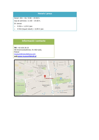 Horaris i preus
Horari: Dm – Dv: 9:00 – 19:00 h.
Cap de setmana: 11:00 – 19:00 h.
Dl: tancat
o 5 PLN = 1,23 € /per.
o 4 PLN (tiquet reduït) = 0,99 € /per.
Informació i contacte
Tlf: +42 636 28 25
58 DrewnowskaStreet, 91-002 Łódź,
Poland
muzeum@manufaktura.com
web:www.muzeumfabryki.pl
 