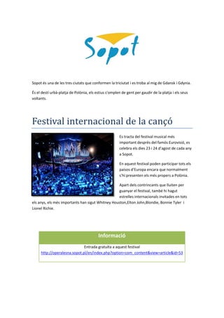 Sopot és una de les tres ciutats que conformen la triciutat i es troba al mig de Gdansk i Gdynia.
És el destí urbà-platja de Polònia, els estius s'omplen de gent per gaudir de la platja i els seus
voltants.
Festival internacional de la cançó
Es tracta del festival musical més
important desprès del famós Eurovisió, es
celebra els dies 23 i 24 d’agost de cada any
a Sopot.
En aquest festival poden participar tots els
paisos d’Europa encara que normalment
s’hi presenten els més propers a Polònia.
Apart dels contrincants que lluiten per
guanyar el festival, també hi hagut
estrelles internacionals invitades en tots
els anys, els més importants han sigut Whitney Houston,Elton John,Blondie, Bonnie Tyler i
Lionel Richie.
Informació
Entrada gratuïta a aquest festival
http://operalesna.sopot.pl/en/index.php?option=com_content&view=article&id=53
 