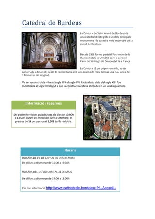Catedral de Burdeus
La Catedral de Saint André de Bordeus és
una catedral d'estil gòtic i un dels principals
monuments i la catedral més important de la
ciutat de Bordeus.
Des de 1998 forma part del Patrimoni de la
Humanitat de la UNESCO com a part del
Camí de Santiago de Compostel.la a França.
La Catedral té un origen romànic, va ser
construida a finals del segle XI i concebuda amb una planta de creu llatina i una nau única de
124 metres de longitud.
Va ser reconstruida entre el segle XII i el segle XVI, l'actual nau data del segle XII i fou
modificada al segle XIII degut a que la construcció estava afincada en un sòl d'aiguamolls.
Informació i reserves
S'hi poden fer visites guiades tots els dies de 10:00h
a 13:00h durant els mesos de juny a setembre, el
preu es de 5€ per persona i 3,50€ tarifa reduida.
Horaris
HORARIS DE L'1 DE JUNY AL 30 DE SETEMBRE
De dilluns a diumenge de 15:00 a 19:30h
HORARIS DEL 1 D'OCTUBRE AL 31 DE MAIG
De dilluns a diumenge de 14:00 a 18:00h
Per més informació: http://www.cathedrale-bordeaux.fr/--Accueil--
 