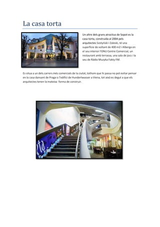 La casa torta
Un altre dels grans atractius de Sopot es la
casa torta, construida al 2004 pels
arquitectes Szotyński i Zaleski, té una
superfície de voltant de 400 m2 i Alberga en
el seu interior l'ONU Centre Comercial, un
restaurant amb terrassa, una sala de jocs i la
seu de Ràdio Muzyka Fakty FM.
Es situa a un dels carrers més comercials de la ciutat, tothom que hi passa no pot evitar pensar
en la casa dansant de Praga o l’edifici de Hundertwasser a Viena, tot això es degut a que els
arquitectes tenen la mateixa forma de construir.
 