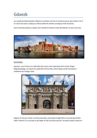 Gdansk
Les ciutats de Gdansk,Sopot i Gdynia es coneixen com les tri ciutats ja que es pot arribar a les 3
en 15min de cotxe i cadascuna ofereix diferents ofertes turístiques molt atractives.
Com a activitat propera a Sopot, hem escollit la històrica ciutat de Gdansk I la seva ruta reial.
RUTA REIAL:
Aquesta ruta s’inicia a la cruïlla dels dos carrers més importants de la ciutat: Dluga i
Boguslawskiego, on el guia ens explicarà la Porta Alta, amb la façana amb inscripcions i
emblemes de l’antiga ciutat.
Seguim la ruta per arribar a la Porta Daurada, construïda al segle XVII en una barreja d’estils
Italià i Flamenc i en una part es pot llegir en llatí una frase que diu "els petits estats creixen en
 