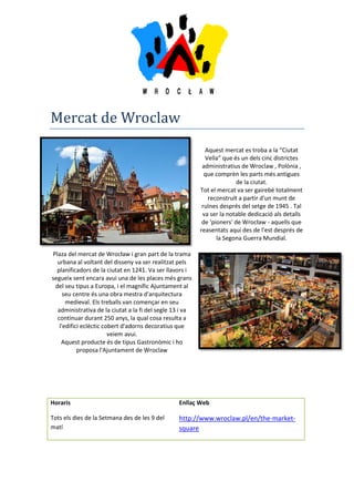 Mercat de Wroclaw
Aquest mercat es troba a la “Ciutat
Vella” que és un dels cinc districtes
administratius de Wroclaw , Polònia ,
que comprèn les parts més antigues
de la ciutat.
Tot el mercat va ser gairebé totalment
reconstruït a partir d'un munt de
ruïnes després del setge de 1945 . Tal
va ser la notable dedicació als detalls
de 'pioners' de Wrocław - aquells que
reasentats aquí des de l'est després de
la Segona Guerra Mundial.
Plaza del mercat de Wrocław i gran part de la trama
urbana al voltant del disseny va ser realitzat pels
planificadors de la ciutat en 1241. Va ser llavors i
segueix sent encara avui una de les places més grans
del seu tipus a Europa, i el magnífic Ajuntament al
seu centre és una obra mestra d'arquitectura
medieval. Els treballs van començar en seu
administrativa de la ciutat a la fi del segle 13 i va
continuar durant 250 anys, la qual cosa resulta a
l'edifici eclèctic cobert d'adorns decoratius que
veiem avui.
Aquest producte és de tipus Gastronòmic i ho
proposa l'Ajuntament de Wroclaw
Horaris Enllaç Web
Tots els dies de la Setmana des de les 9 del
matí
http://www.wroclaw.pl/en/the-market-
square
 