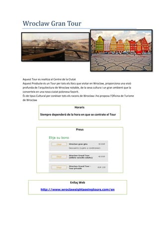 Wroclaw Gran Tour
Aquest Tour es realitza al Centre de la Ciutat
Aquest Producte és un Tour per tots els llocs que visitar en Wroclaw, proporciona una visió
profunda de l'arquitectura de Wroclaw notable, de la seva cultura i un gran ambient que la
converteix en una nova ciutat polonesa favorit.
És de tipus Cultural per conèixer tots els racons de Wroclaw i ho proposa l'Oficina de Turisme
de Wroclaw
Horaris
Siempre dependerá de la hora en que se contrate el Tour
Preus
Enllaç Web
http://www.wroclawsightseeingtours.com/en
 
