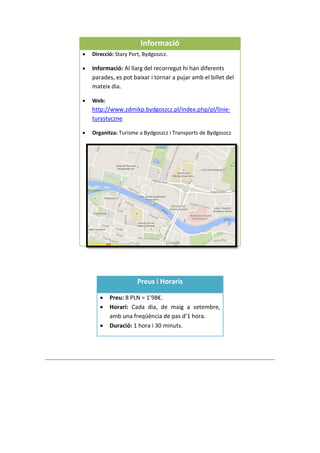 Informació
 Direcció: Stary Port, Bydgoszcz.
 Informació: Al llarg del recorregut hi han diferents
parades, es pot baixar i tornar a pujar amb el billet del
mateix dia.
 Web:
http://www.zdmikp.bydgoszcz.pl/index.php/pl/linie-
turystyczne
 Organitza: Turisme a Bydgoszcz i Transports de Bydgoszcz
Preus i Horaris
 Preu: 8 PLN = 1’98€.
 Horari: Cada dia, de maig a setembre,
amb una freqüència de pas d’1 hora.
 Duració: 1 hora i 30 minuts.
 