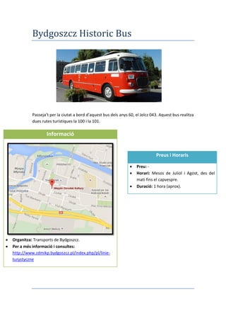 Bydgoszcz Historic Bus
Passeja’t per la ciutat a bord d’aquest bus dels anys 60, el Jelcz 043. Aquest bus realitza
dues rutes turístiques la 100 i la 101.
Informació
 Organitza: Transports de Bydgoszcz.
 Per a més informació i consultes:
http://www.zdmikp.bydgoszcz.pl/index.php/pl/linie-
turystyczne
Preus i Horaris
 Preu: -
 Horari: Mesos de Juliol i Agost, des del
mati fins el capvespre.
 Duració: 1 hora (aprox).
 