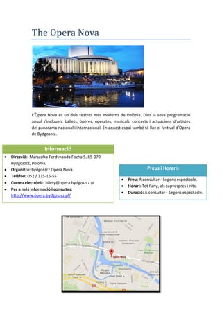 The Opera Nova
L’Òpera Nova és un dels teatres més moderns de Polònia. Dins la seva programació
anual s’inclouen: ballets, òperes, operates, musicals, concerts i actuacions d’artistes
del panorama nacional i internacional. En aquest espai també té lloc el festival d’Opera
de Bydgoszcz.
Preus i Horaris
 Preu: A consultar - Segons espectacle.
 Horari: Tot l’any, als capvespres i nits.
 Duració: A consultar - Segons espectacle.
Informació
 Direcció: arszałka Ferdynanda Focha 5, 85-070
Bydgoszcz, Polonia.
 Organitza: Bydgoszcz Opera Nova.
 Telèfon: 052 / 325-16-55
 Correu electrònic: bilety@opera.bydgoszcz.pl
 Per a més informació i consultes:
http://www.opera.bydgoszcz.pl/
 