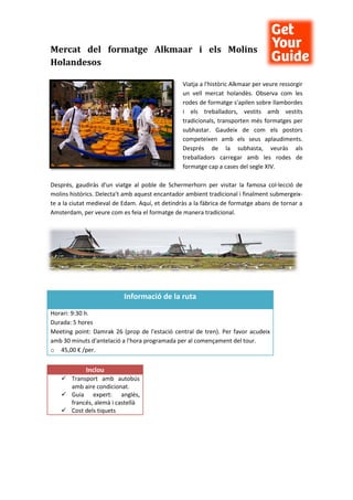 Mercat del formatge Alkmaar i els Molins
Holandesos
Viatja a l'històric Alkmaar per veure ressorgir
un vell mercat holandès. Observa com les
rodes de formatge s'apilen sobre llambordes
i els treballadors, vestits amb vestits
tradicionals, transporten més formatges per
subhastar. Gaudeix de com els postors
competeixen amb els seus aplaudiments.
Després de la subhasta, veuràs als
treballadors carregar amb les rodes de
formatge cap a cases del segle XIV.
Després, gaudiràs d'un viatge al poble de Schermerhorn per visitar la famosa col·lecció de
molins històrics. Delecta't amb aquest encantador ambient tradicional i finalment submergeix-
te a la ciutat medieval de Edam. Aquí, et detindràs a la fàbrica de formatge abans de tornar a
Amsterdam, per veure com es feia el formatge de manera tradicional.
Informació de la ruta
Horari: 9:30 h.
Durada: 5 hores
Meeting point: Damrak 26 (prop de l'estació central de tren). Per favor acudeix
amb 30 minuts d'antelació a l'hora programada per al començament del tour.
o 45,00 € /per.
Inclou
 Transport amb autobús
amb aire condicionat.
 Guia expert: anglés,
francés, alemà i castellà
 Cost dels tiquets
 
