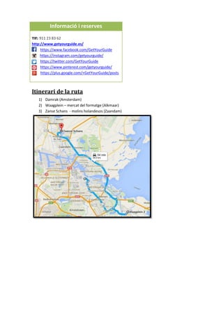 Itinerari de la ruta
1) Damrak (Amsterdam)
2) Waagplein – mercat del formatge (Alkmaar)
3) Zanse Schans - molins holandesos (Zaandam)
Informació i reserves
Tlf: 911 23 83 62
http://www.getyourguide.es/
https://www.facebook.com/GetYourGuide
https://instagram.com/getyourguide/
https://twitter.com/GetYourGuide
https://www.pinterest.com/getyourguide/
https://plus.google.com/+GetYourGuide/posts
 