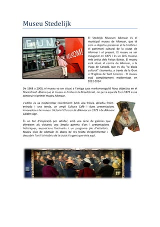 Museu Stedelijk
El Stedelijk Museum Alkmaar és el
municipal museu de Alkmaar, que té
com a objectiu preservar el la història i
el patrimoni cultural de la ciutat de
Alkmaar i el present. El museu va ser
inaugurat en 1875 i és un dels museus
més antics dels Països Baixos. El museu
està situat al centre de Alkmaar, a la
Plaça de Canadà, que es diu "la plaça
cultural" s'esmenta, a través de la Gran
o l'Església de Sant Lorenzo . El museu
està completament modernitzat en
2012-2014.
De 1968 a 2000, el museu va ser situat a l'antiga casa marksmansguild Nous objectius en el
Doelestraat. Abans que el museu es troba en la Breedstraat, on per a aquesta fi en 1873 es va
construir el primer museu Alkmaar.
L’edifici es va modernitzar recentment: Amb una fresca, atractiu front,
entrada i una tenda, un ampli Cultura Cafè i dues presentacions
innovadores de museu: Victoria! El cerco de Alkmaar en 1573 i de Alkmaar
Golden Age.
És un lloc d'inspiració per satisfer, amb una sèrie de galeries que
ofereixen als visitants una àmplia gamma d'art i presentacions
històriques, exposicions fascinants i un programa ple d'activitats.
Museu cívic de Alkmaar és abans de res tracta d'experimentar i
descobrir l'art i la història de la ciutat i la gent que vivia aquí.
 