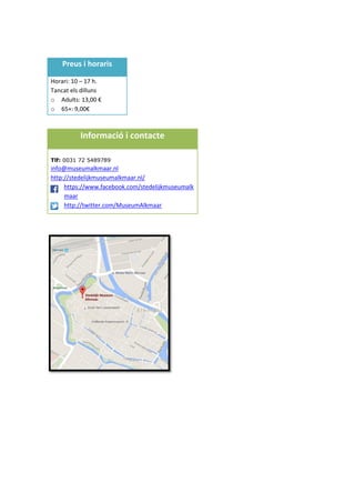 Preus i horaris
Horari: 10 – 17 h.
Tancat els dilluns
o Adults: 13,00 €
o 65+: 9,00€
Informació i contacte
Tlf: 0031 72 5489789
info@museumalkmaar.nl
http://stedelijkmuseumalkmaar.nl/
https://www.facebook.com/stedelijkmuseumalk
maar
http://twitter.com/MuseumAlkmaar
 