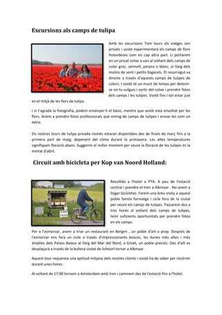 Excursions als camps de tulipa
Amb les excursions Tom tours els viatges son
privats i vostè experimentarà els camps de flors
holandeses com en cap altra part. Li portarem
en un privat cotxe o van al voltant dels camps de
color groc, vermell, porpra o blanc, al llarg dels
molins de vent i petits llogarets. El recorregut va
directe a través d'aquests camps de tulipes de
colors. I vostè té un munt de temps per detenir-
se on tu vulguis i sortir del cotxe i prendre fotos
dels camps i les tulipes. Vostè fins i tot estar just
en el mitjà de les flors de tulipa.
I si t'agrada la fotografia, podem ensenyar-li el bàsic, mentre que vostè està envoltat per les
flors. Anem a prendre fotos professionals que enmig de camps de tulipes i enviar-les com un
extra.
Els nostres tours de tulipa privada només estaran disponibles des de finals de març fins a la
primera part de maig; depenent del clima durant la primavera. Les altes temperatures
signifiquen floració abans. Suggerim el millor moment per veure la floració de les tulipes és la
meitat d'abril.
Circuit amb bicicleta per Kop van Noord Holland:
Recollida a l'hotel o PTA. A peu de l'estació
central i prendre el tren a Alkmaar . No anem a
llogar bicicletes. Farem una breu visita a aquest
poble famós formatge i cicle fora de la ciutat
per veure els camps de tulipes. Passarem dos a
tres hores al voltant dels camps de tulipes,
tenir suficients oportunitats per prendre fotos
en els camps.
Per a l'esmorzar, anem a triar un restaurant en Bergen , un poble d'art a prop. Després de
l'esmorzar ens farà un cicle a través d'impressionants boscos, les dunes més altes i més
àmplies dels Països Baixos al llarg del Mar del Nord, a Groet, un poble preciós. Des d'allí es
desplaçarà a través de la bufona ciutat de Schoorl tornar a Alkmaar.
Aquest tour requereix una aptitud mitjana dels nostres clients i vostè ha de saber per recórrer
durant unes hores.
Al voltant de 17:00 tornem a Amsterdam amb tren i caminem des de l'estació fins a l'hotel.
 