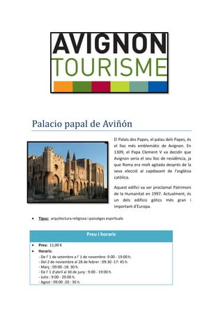 Palacio papal de Aviñón
El Palais des Papes, el palau dels Papes, és
el lloc més emblemàtic de Avignon. En
1309, el Papa Clement V va decidir que
Avignon seria el seu lloc de residència, ja
que Roma era molt agitada després de la
seva elecció al capdavant de l'església
catòlica.
Aquest edifici va ser proclamat Patrimoni
de la Humanitat en 1997. Actualment, és
un dels edificis gòtics més gran i
important d'Europa.
 Tipus: arquitectura religiosa i paisatges espirituals
Preu i horaris
 Preu: 11,00 €
 Horaris:
- De l' 1 de setembre a l' 1 de novembre: 9:00 - 19:00 h.
- Del 2 de noviembre al 28 de febrer : 09:30 -17: 45 h.
- Març : 09:00 -18: 30 h.
- De l' 1 d'abril al 30 de juny : 9:00 - 19:00 h.
- Julio : 9:00 - 20:00 h.
- Agost : 09:00 -20 : 30 h.
 