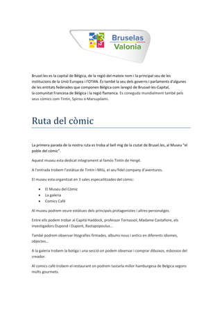 Brusel.les es la capital de Bèlgica, de la regió del mateix nom i la principal seu de les
institucions de la Unió Europea i l'OTAN. És també la seu dels governs i parlaments d'algunes
de les entitats federades que componen Bèlgica com laregió de Brussel·les-Capital,
la comunitat Francesa de Bèlgica i la regió flamenca. Es coneguda mundialment també pels
seus còmics com Tintín, Spirou o Marsupilami.
Ruta del còmic
La primera parada de la nostra ruta es troba al bell mig de la ciutat de Brusel.les, al useu “el
poble del còmic”.
Aquest museu esta dedicat integrament al famós Tintín de Hergé.
A l’entrada trobem l’estàtua de Tint n i ilú, el seu fidel company d’aventures.
El museu esta organitzat en 3 sales especailitzades del còmic:
 El Museu del Còmic
 La galeria
 Comics Café
Al museu podrem veure estàtues dels principals protagonistes i altres personatges.
Entre ells podem trobar al Capità Haddock, professor Tornassol, Madame Castafiore, els
investigadors Dupond i Dupont, Rastapopoulus…
També podrem observar litografies firmades, albums nous i antics en diferents idiomes,
objectes…
A la galeria trobem la botiga i una secció on podem observar i comprar dibuixos, esbossos del
creador.
Al comics café trobem el restaurant on podrem tastarla millor hamburgesa de Belgica segons
molts gourmets.
 