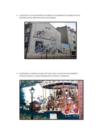  Lucky Luke: es un mural de Morris, de 180 m2, el seu dibuixant, fou inagurat al Juny
del 1993 a tansols 300 metres del mural de Astèrix.
 El petit Spirou: inspirat en el còmic de Tome i Janry, el mural narra les trepidants
històries de Spirou, es troba al Boulevard du Centenaire, al Bruparck.
 