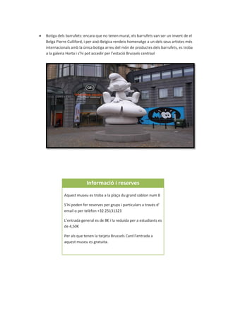  Botiga dels barrufets: encara que no tenen mural, els barrufets van ser un invent de el
Belga Pierre Culliford, i per això Belgica rendeix homenatge a un dels seus artistes més
internacionals amb la única botiga arreu del món de productes dels barrufets, es troba
a la galeria Horta i s’hi pot accedir per l’estació Brussels centraal
Informació i reserves
Aquest museu es troba a la plaça du grand sablon num 8
S’hi poden fer reserves per grups i particulars a través d’
email o per telèfon +32 25131323
L’entrada general es de 8€ i la reduida per a estudiants es
de 4,50€
Per als que tenen la tarjeta Brussels Card l’entrada a
aquest museu es gratuita.
 