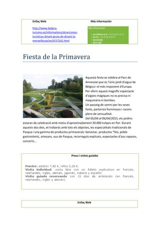Enllaç Web Más información
http://www.belgica-
turismo.es/informations/atracciones-
turisticas-dinant-gruta-de-dinant-la-
merveilleuse/es/V/17161.html
Fiesta de la Primavera
Aquesta festa se celebra al Parc de
Annevoie que és l'únic jardí d'aigua de
Bèlgica i el més imponent d'Europa.
Per oferir aquest magnífic espectacle
d'aigües màgiques no es precisa ni
maquinària ni bombes.
Un passeig de somni per les seves
fonts, parterres lluminosos i racons
plens de sensualitat.
Del 05/04 al 06/04/2015, els jardins
estaran de celebració amb motiu d'aproximadament 20.000 tulipes en flor. Durant
aquests dos dies, et trobaràs amb tots els objectes, les especialitats tradicionals de
Pasqua i una gamma de productes primaverals: benestar, productes *bío, poble
gastronòmic, artesans, ous de Pasqua, recorreguts explicats, espectacles d'aus rapaces,
concerts…
Preus i visites guiades
Enllaç Web
 