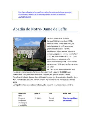 http://www.belgica-turismo.es/informations/atracciones-turisticas-annevoie-
rouillon-ven-a-la-fiesta-de-la-primavera-en-los-jardines-de-annevoie-
/es/V/17639.html
Abadía de Notre-Dame de Leffe
Se situa al centre de la ciutat
La seva història remunta en 1152,
Enrique el Cec, comte de Namur, va
cedir l'església de Leffe als monjos
premonstratenses de Floreffe.
El monestir, com a resultat d'aquesta
donació, va passar a ser una abadia l'any
1200. Reconstruïda en els s. XVII i XVIII i
posteriorment saquejada pels
revolucionaris l'any 1794, l'edificació es
va vendre en 1816 per transformar-se en
un taller.
En 1903 va ser adquirida de nou pels
monjos premonstratenses francesos, llavors en l'exili i, a partir de 1931 la van
restaurar els seus germans flamencs de Tongerlo, els qui van restablir l'abadia.
Actualment, l'abadia disposa d'un doble pati interior. Les dependències abaciales del s.
XVII, remodelades en 1747, limiten amb les dependències dels hostes que daten de
1604.
L'antiga biblioteca separada de l'abadia, s'ha convertit en una escola de primària.
Horaris de
visita
Duració Preu Enllaç Web
Dimecres,
dissabtes i
diumengues
a les 15:00h
1h Maxim Entrada
gratuïta
http://www.abbaye-
de-leffe.be/
 