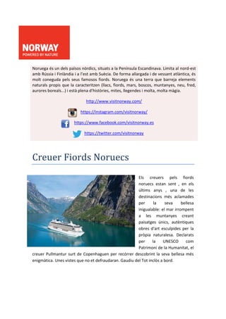 Noruega és un dels països nòrdics, situats a la Península Escandinava. Limita al nord-est
amb Rússia i Finlàndia i a l’est amb Suècia. De forma allargada i de vessant atlàntica, és
molt coneguda pels seus famosos fiords. Noruega és una terra que barreja elements
naturals propis que la caracteritzen (llacs, fiords, mars, boscos, muntanyes, neu, fred,
aurores boreals...) i està plena d’històries, mites, llegendes i molta, molta màgia.
http://www.visitnorway.com/
https://instagram.com/visitnorway/
https://www.facebook.com/visitnorway.es
https://twitter.com/visitnorway
Creuer Fiords Noruecs
Els creuers pels fiords
noruecs estan sent , en els
últims anys , una de les
destinacions més aclamades
per la seva bellesa
inigualable: el mar irrompent
a les muntanyes creant
paisatges únics, autèntiques
obres d'art esculpides per la
pròpia naturalesa. Declarats
per la UNESCO com
Patrimoni de la Humanitat, el
creuer Pullmantur surt de Copenhaguen per recórrer descobrint la seva bellesa més
enigmàtica. Unes vistes que no et defraudaran. Gaudiu del Tot inclòs a bord.
 