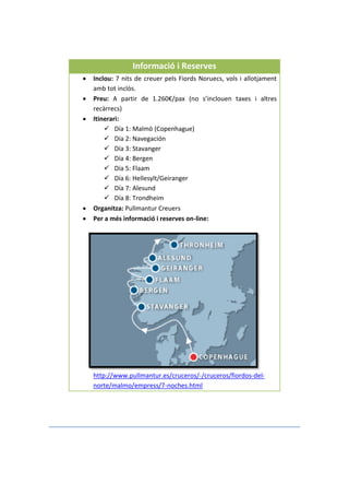 Informació i Reserves
 Inclou: 7 nits de creuer pels Fiords Noruecs, vols i allotjament
amb tot inclòs.
 Preu: A partir de 1.260€/pax (no s’inclouen taxes i altres
recàrrecs)
 Itinerari:
 Día 1: Malmö (Copenhague)
 Día 2: Navegación
 Día 3: Stavanger
 Día 4: Bergen
 Día 5: Flaam
 Día 6: Hellesylt/Geiranger
 Día 7: Alesund
 Día 8: Trondheim
 Organitza: Pullmantur Creuers
 Per a més informació i reserves on-line:
http://www.pullmantur.es/cruceros/-/cruceros/fiordos-del-
norte/malmo/empress/7-noches.html
 