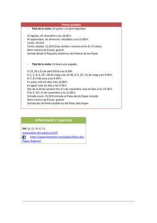 Visites guiades
- Títol de la visita: Un palau i un pont legendari
A l’agosto, els divendres a las 10:00 h.
Al septiembre, els dimecres i dissabtes a las 15:00 h.
Tarifa: 19,50 €
Tarifa reduïda: 15,50 € (Pass Aviñón i menors entre 8 i 17 años)
Nens menors de 8 anys: gratuït
Sortida desde la Pequeña Audiencia del Palacio de los Papas
- Títol de la visita: Hi havia una vegada…
El 19, 20 y 21 de abril 2014 a las 9:30h.
El 1, 2, 8, 9, 29, i 30 de maig a las 14:30, el 3, 10 i 31 de maig a les 9:30 h.
El 7, 8 i 9 de juny a las 9:30 h.
En juliol, tots els dies a les 16:00 h.
En agost, tots els dies a les 9:30 h.
Des de el 20 de octubre fins el 1 de novembre: tots els dies a les 14:30 h.
El 8, 9, 10 i 11 de novembre a las 11:00 h.
Entrada única: 15,50 € entrada al Palau de els Papas incluida
Nens menors de 8 anys: gratuït
Sortida des de Petita Audiència del Palau dels Papas
Informació i reserves
Tlf: 04 32 74 32 74
www.palais-des-papes.com/fr
https://www.facebook.com/pages/Palais-des-
Papes-Avignon/
 