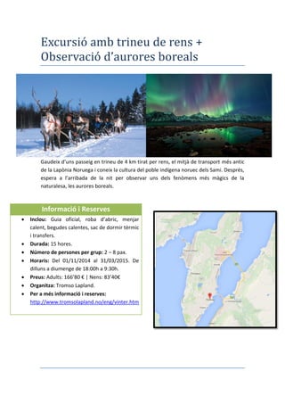 Excursió amb trineu de rens +
Observació d’aurores boreals
Gaudeix d’uns passeig en trineu de 4 km tirat per rens, el mitjà de transport més antic
de la Lapònia Noruega i coneix la cultura del poble indígena noruec dels Sami. Després,
espera a l’arribada de la nit per observar uns dels fenòmens més màgics de la
naturalesa, les aurores boreals.
Informació i Reserves
 Inclou: Guia oficial, roba d’abric, menjar
calent, begudes calentes, sac de dormir tèrmic
i transfers.
 Durada: 15 hores.
 Número de persones per grup: 2 – 8 pax.
 Horaris: Del 01/11/2014 al 31/03/2015. De
dilluns a diumenge de 18:00h a 9:30h.
 Preus: Adults: 166’80 € | Nens: 83’40€
 Organitza: Tromso Lapland.
 Per a més informació i reserves:
http://www.tromsolapland.no/eng/vinter.htm
 